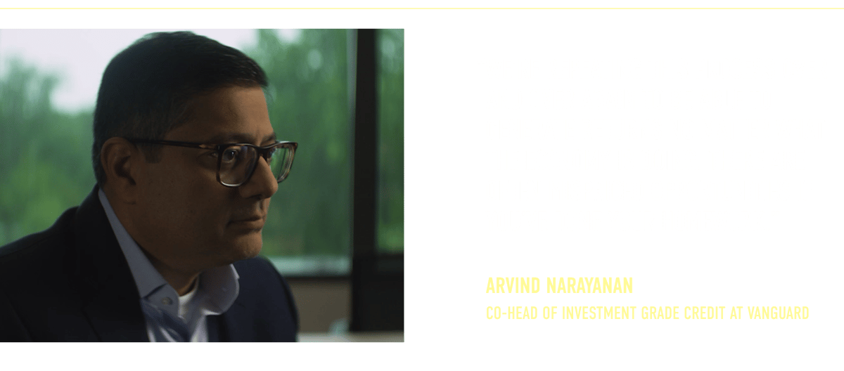 “We’re repeating this process over and over again to be able to generate returns no matter what the economy is doing. There are often mispriced opportunities if you’ve done your homework.” Arvind Narayanan Co-Head of Investment Grade Credit at Vanguard