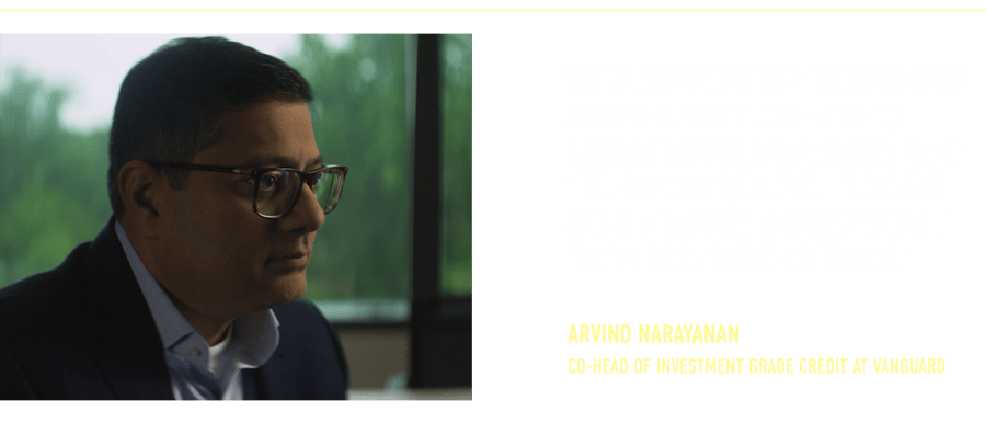 “We’re repeating this process over and over again to be able to generate returns no matter what the economy is doing. There are often mispriced opportunities if you’ve done your homework.” Arvind Narayanan Co-Head of Investment Grade Credit at Vanguard