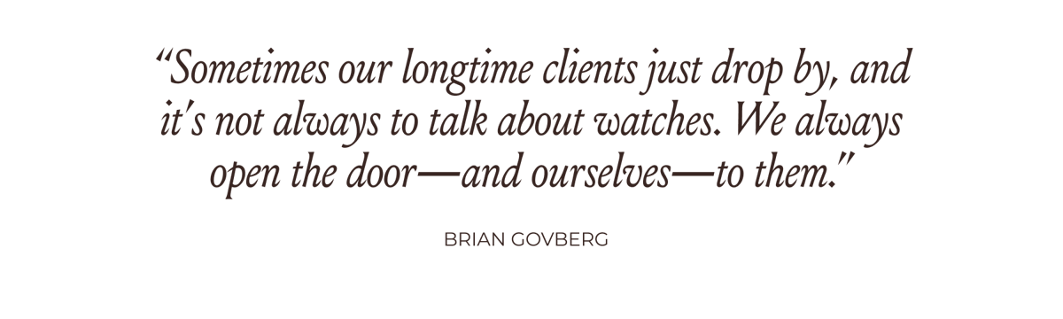 “Sometimes our longtime clients just drop by, and it’s not always to talk about watches. We always open the door—and ourselves—to them.” -Brian Govberg