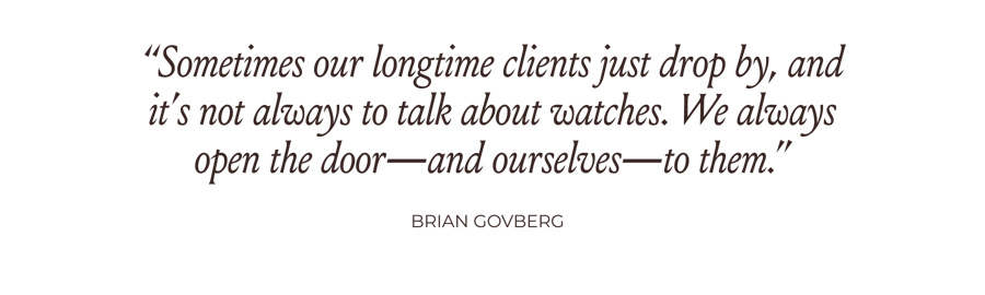 “Sometimes our longtime clients just drop by, and it’s not always to talk about watches. We always open the door—and ourselves—to them.” -Brian Govberg