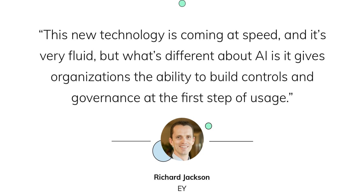 “This new technology is coming at speed, and it’s very fluid, but what’s different about AI is it gives organizations the ability to build controls and governance at the first step of usage.” — Richard Jackson, EY