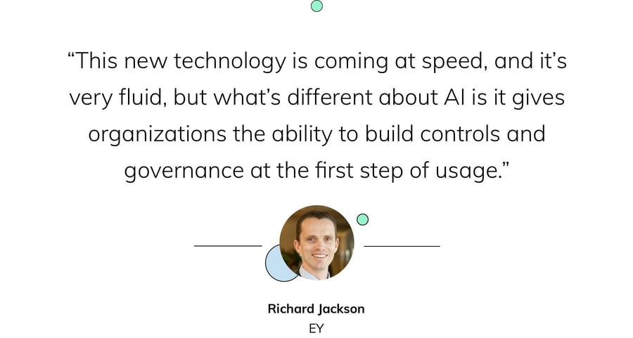 “This new technology is coming at speed, and it’s very fluid, but what’s different about AI is it gives organizations the ability to build controls and governance at the first step of usage.” — Richard Jackson, EY