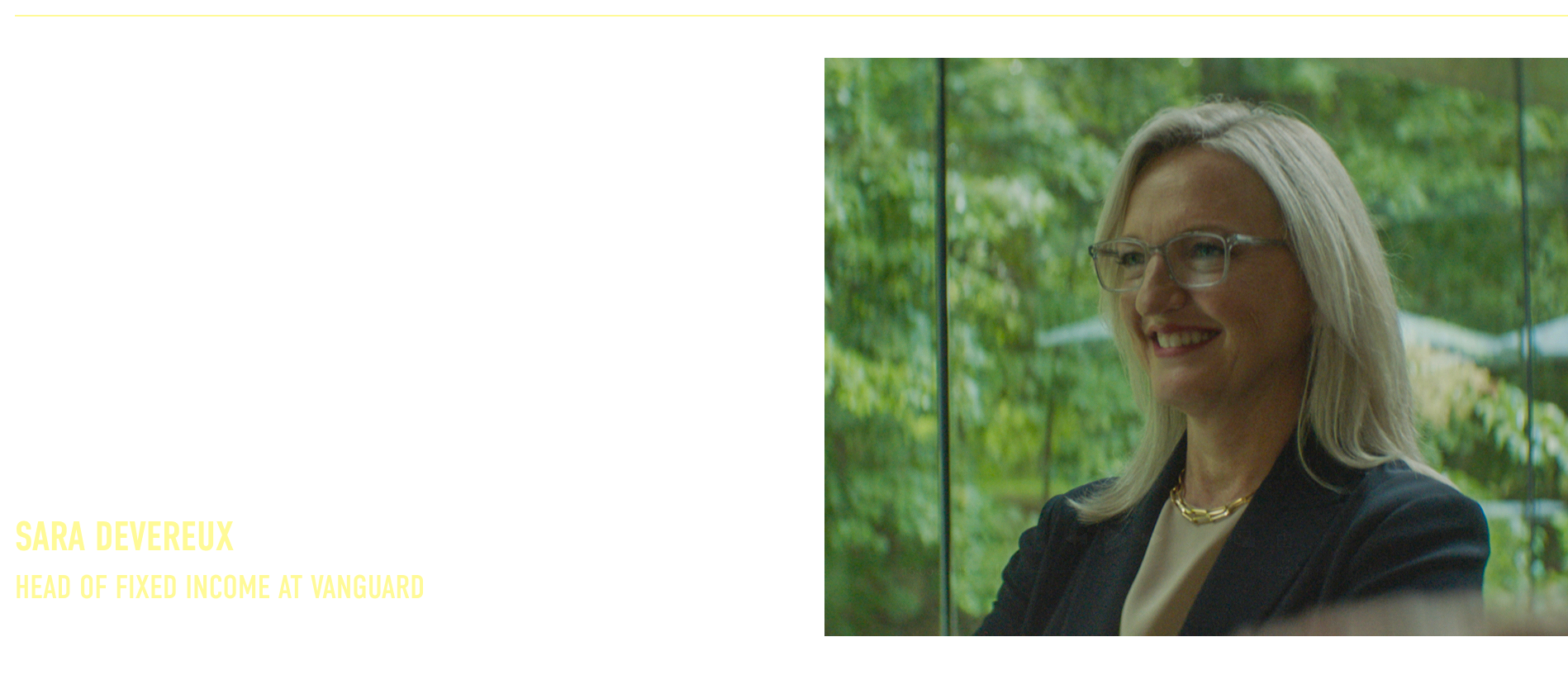 “The other side of discipline is patience. When the market isn’t paying you enough for the risk, we scale back and hold dry powder. When opportunity comes, we’re ready to put that capital to work.”  Sara Devereux Head of Fixed Income at Vanguard