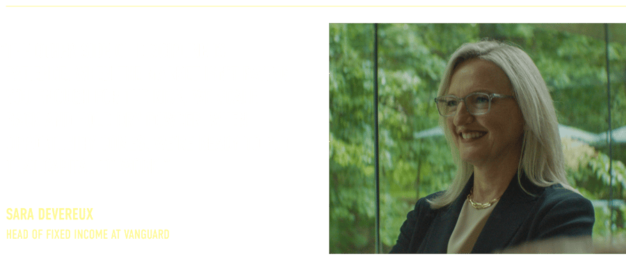 “The other side of discipline is patience. When the market isn’t paying you enough for the risk, we scale back and hold dry powder. When opportunity comes, we’re ready to put that capital to work.” Sara Devereux Head of Fixed Income at Vanguard