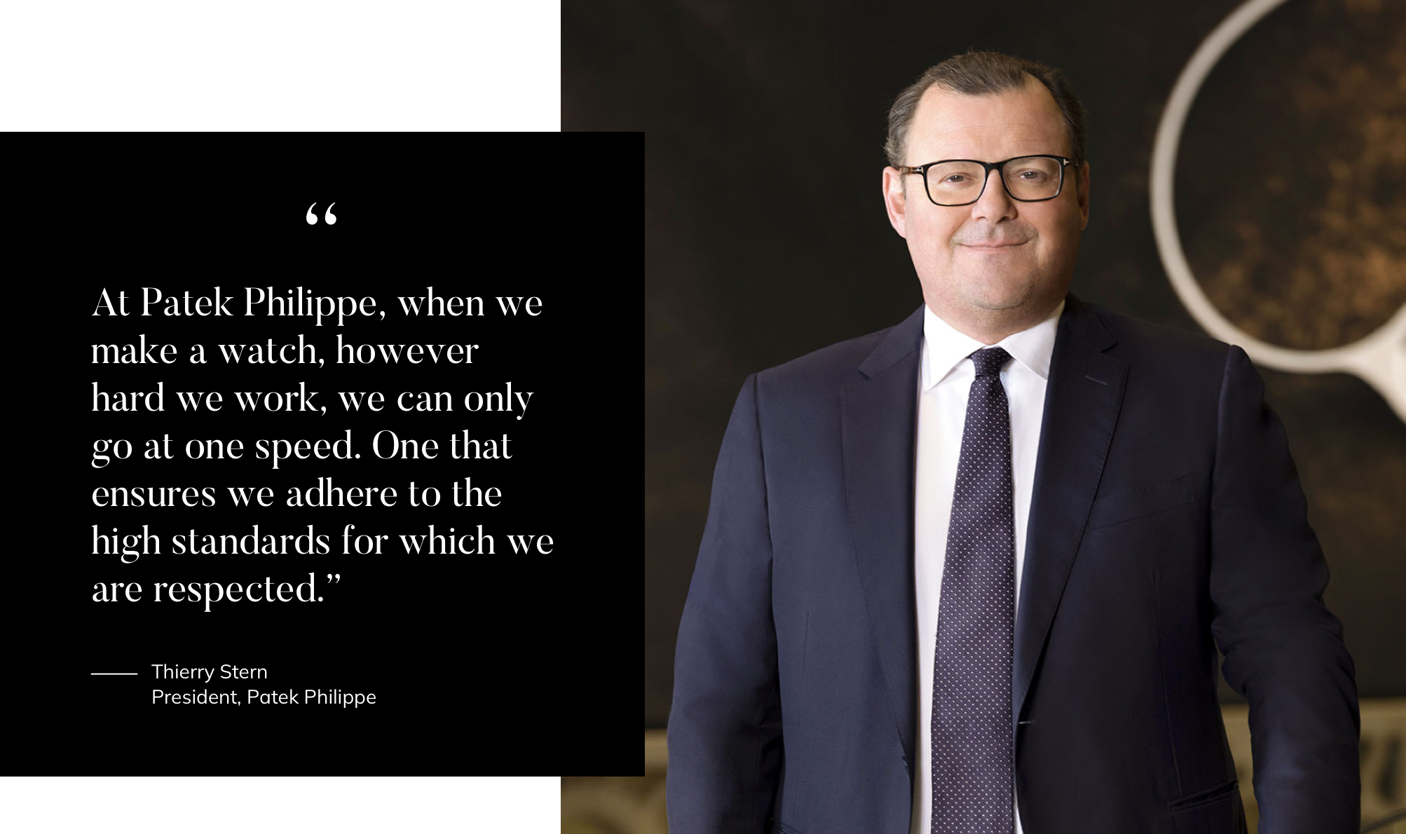 "At Patek Philippe, when we make a watch, however hard we work, we can only go at one speed. One that ensures we adhere to the high standards for which we are respected.” -Thierry Stern President, Patek Philippe