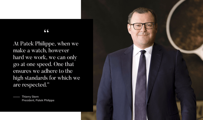 "At Patek Philippe, when we make a watch, however hard we work, we can only go at one speed. One that ensures we adhere to the high standards for which we are respected.” -Thierry Stern President, Patek Philippe