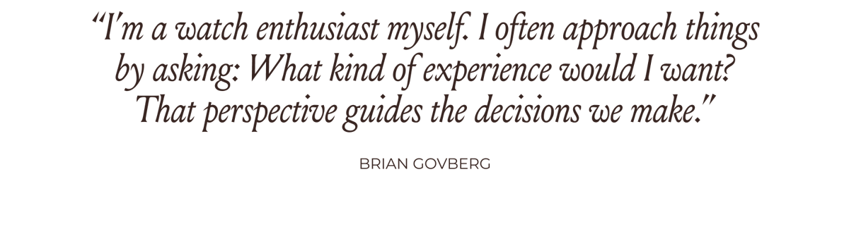“I’m a watch enthusiast myself. I often approach things by asking: What kind of experience would I want? That perspective guides the decisions we make.” -Brian Govberg
