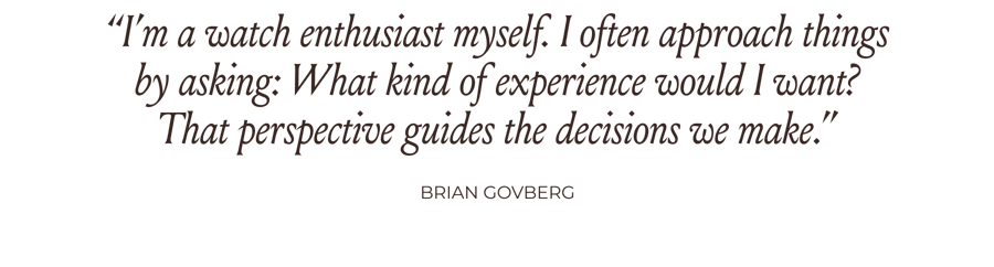 “I’m a watch enthusiast myself. I often approach things by asking: What kind of experience would I want? That perspective guides the decisions we make.” -Brian Govberg