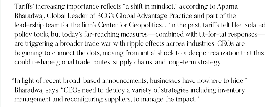 Tariffs’ increasing importance reflects “a shift in mindset,” according to Aparna Bharadwaj, Global Leader of BCG’s Global Advantage Practice and part of the leadership team for the firm’s Center for Geopolitics. . “In the past, tariffs felt like isolated policy tools, but today’s far-reaching measures—combined with tit-for-tat responses—are triggering a broader trade war with ripple effects across industries. CEOs are beginning to connect the dots, moving from initial shock to a deeper realization that this could reshape global trade routes, supply chains, and long-term strategy.   “In light of recent broad-based announcements, businesses have nowhere to hide,” Bharadwaj says. “CEOs need to deploy a variety of strategies including inventory management and reconfiguring suppliers, to manage the impact.”