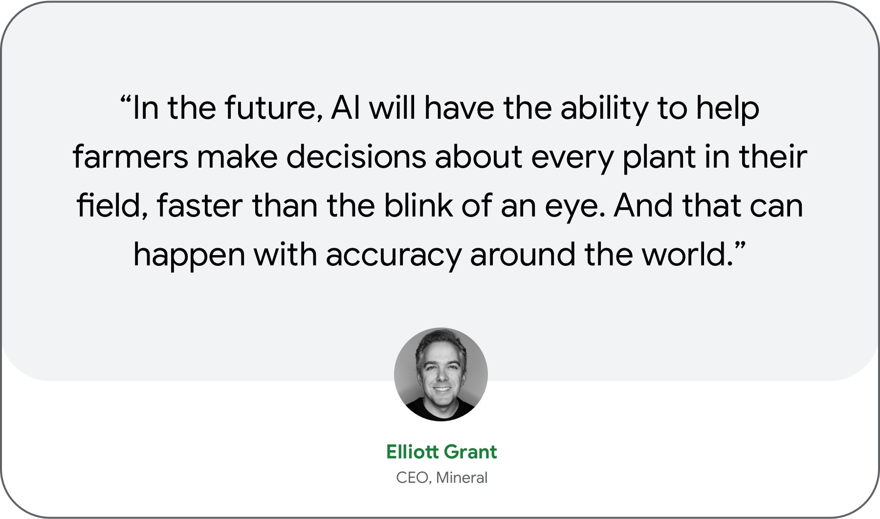 “In the future, AI will have the ability to help farmers make decisions about every plant in their field, faster than the blink of an eye. And that can happen with accuracy around the world.” — Elliott Grant, CEO, Mineral