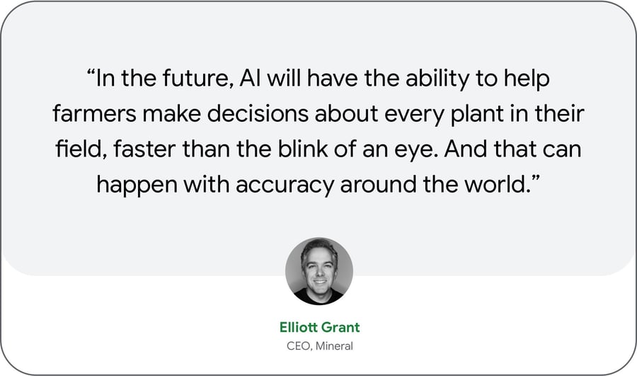 “In the future, AI will have the ability to help farmers make decisions about every plant in their field, faster than the blink of an eye. And that can happen with accuracy around the world.” — Elliott Grant, CEO, Mineral