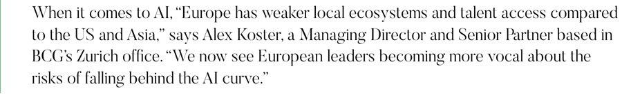 When it comes to AI, “Europe has weaker local ecosystems and talent access compared to the US and Asia,” says Alex Koster, a Managing Director and Senior Partner based in BCG’s Zurich office. “We now see European leaders becoming more vocal about the risks of falling behind the AI curve.”