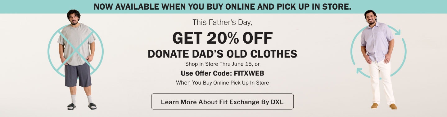 Now available when you Buy Online and Pick Up In-store. This Father's Day, get 20% off when you donate dad's old clothes. Shop in-store through June 15, or use offer code FITXWEB when you buy online and pick up in-store. Fit Exchange by DXL