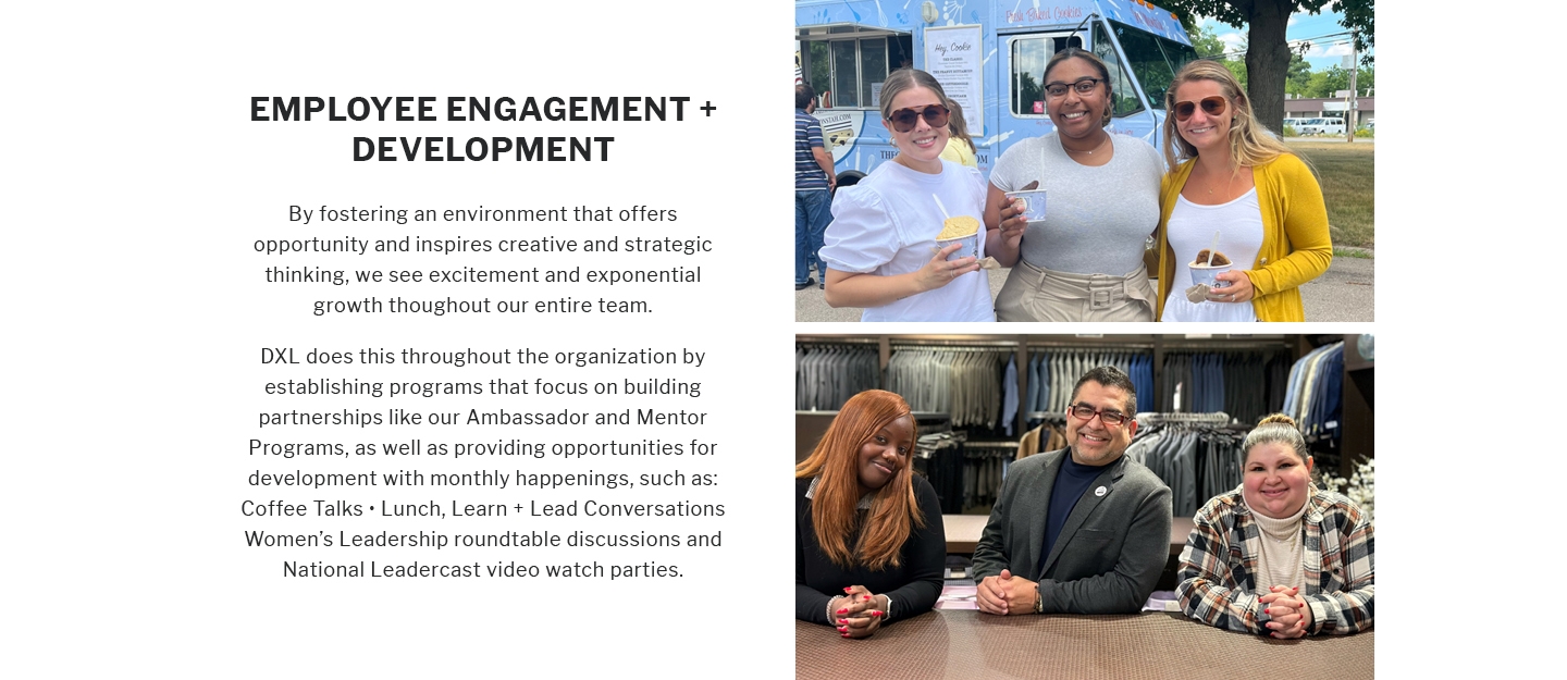 EMPLOYEE ENGAGEMENT +
DEVELOPMENT
By fostering an environment that offers opportunity and inspires creative and strategic thinking, we see excitement and exponential growth throughout our entire team.
DXL does this throughout the organization by establishing programs that focus on building partnerships like our Ambassador and Mentor Programs, as well as providing opportunities for development with monthly happenings, such as: Coffee Talks
Lunch, Learn + Lead Conversations Women's Leadership roundtable discussions and National Leadercast video watch parties.