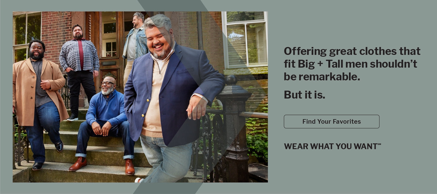 Offering great clothes that fit Big + Tall men shouldn't be remarkable, but it is. Find your favorites. Wear What You Want. 