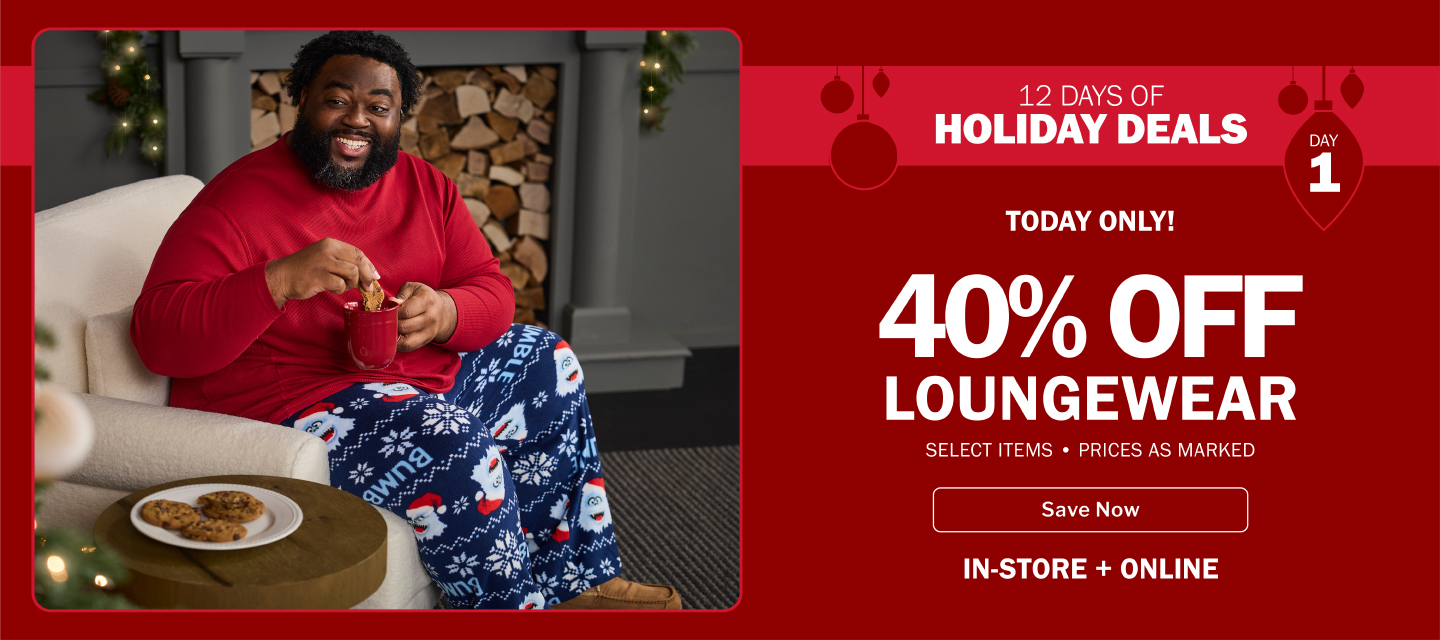 12 DAYS OF HOLIDAY DEALS. TODAY ONLY! SAVE NOW, IN-STORE AND ONLINE. 40% OFF LOUNGEWEAR - SELECT ITEMS • PRICES AS MARKED
