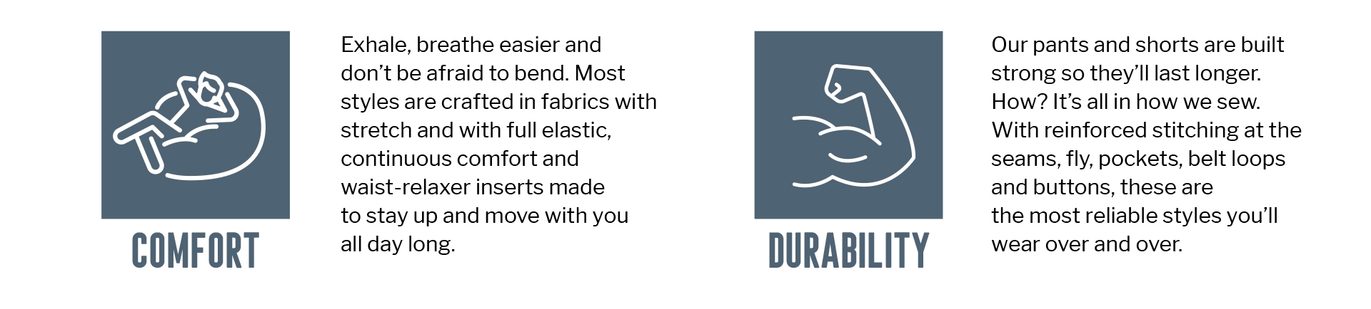 Exhale, breathe easier and
don't be afraid to bend. Most
styles are crafted in fabrics with stretch and with full elastic, continuous comfort and
waist-relaxer inserts made
to stay up and move with you
COMFORT
all day long.
DURABILITY
Our pants and shorts are built strong so they'll last longer. How? It's all in how we sew. With reinforced stitching at the
seams, fly, pockets, belt loops and buttons, these are the most reliable styles you'll wear over and over.