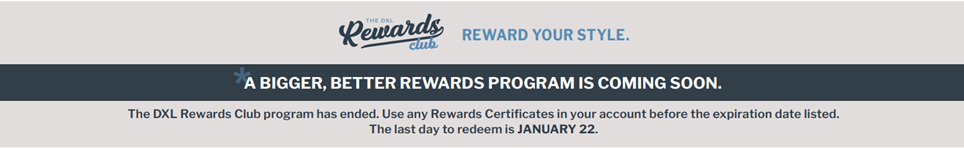 A BIGGER, BETTER REWARDS PROGRAM IS COMING SOON. The last day to earn points in our current program will be NOVEMBER 16.
Remember to use any Rewards Certificates in your account before the expiration date listed. The last day to redeem is JANUARY 22.