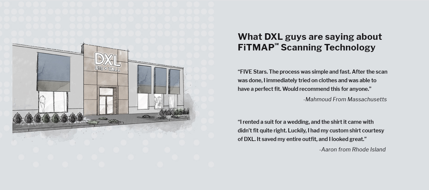 What DXL guys are saying about 
FiTMAP Scanning Technology

"FIVE Stars. The process was simple and fast. After the scan was done, I immediately tried on clothes and was able to have a perfect fit. Would recommend this for anyone." - Mahmoud From Massachusetts

“I rented a suit for a wedding, and the shirt it came with didn’t fit quite right. Luckily, I had my custom shirt courtesy of DXL. It saved my entire outfit, and I looked great.” -Aaron from Rhode Island