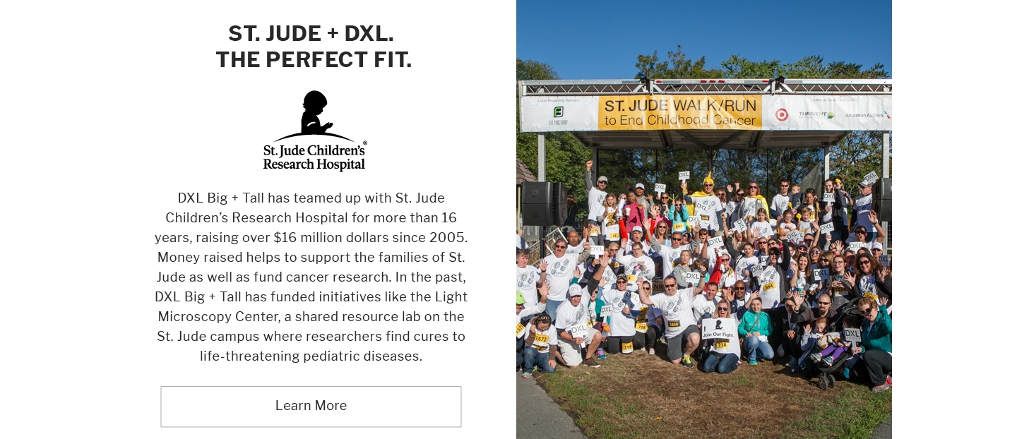 ST. JUDE + DXL. THE PERFECT FIT.
St. Jude Children's Research Hospital
DXL Big + Tall has teamed up with St. Jude Children's Research Hospital for more than 16 years, raising over $16 million dollars since 2005. Money raised helps to support the families of St. Jude as well as fund cancer research. In the past, DXL Big + Tall has funded initiatives like the Light Microscopy Center, a shared resource lab on the St. Jude campus where researchers find cures to life-threatening pediatric diseases.
Learn More