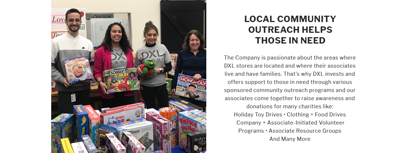 LOCAL COMMUNITY OUTREACH HELPS THOSE IN NEED
The Company is passionate about the areas where DXL stores are located and where their associates live and have families. That's why DXL invests and offers support to those in need through various sponsored community outreach programs and our associates come together to raise awareness and donations for many charities like: Holiday Toy Drives Clothing Food Drives Company + Associate-Initiated Volunteer Programs Associate Resource Groups And Many More