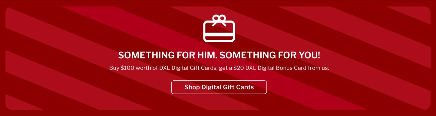 SOMETHING FOR HIM. SOMETHING FOR YOU! Buy $100 worth of DXL Digital Gift Cards, get a $20 DXL Digital Bonus Card from us.
11/10/25 thru 12/25/25. Digital Bonus Card Redeemable 12/26/25 - 1/31/26.