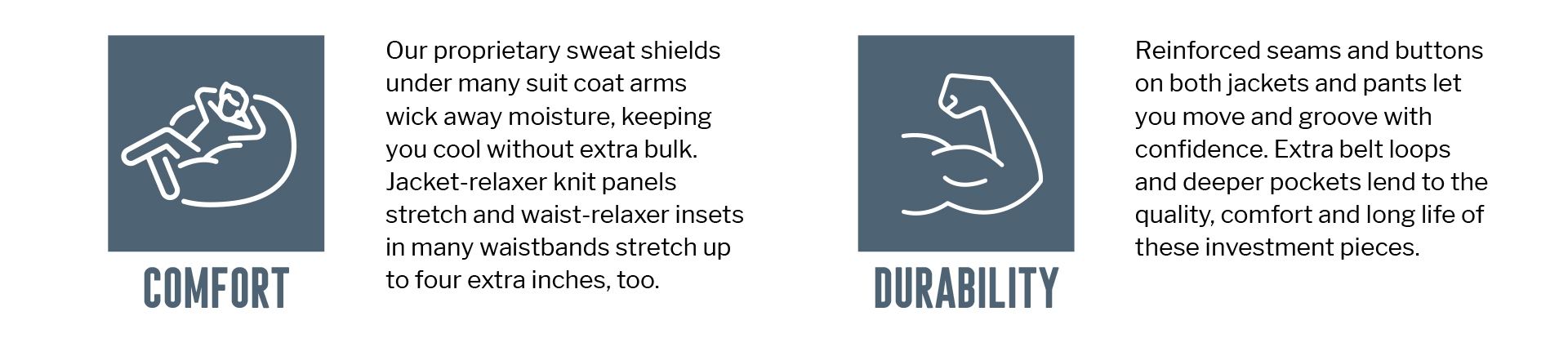 COMFORT
Our proprietary sweat shields
under many suit coat arms wick away moisture, keeping you cool without extra bulk. Jacket-relaxer knit panels
stretch and waist-relaxer insets in many waistbands stretch up to four extra inches, too.
DURABILITY
Reinforced seams and buttons on both jackets and pants let you move and groove with confidence. Extra belt loops
and deeper pockets lend to the quality, comfort and long life of these investment pieces.