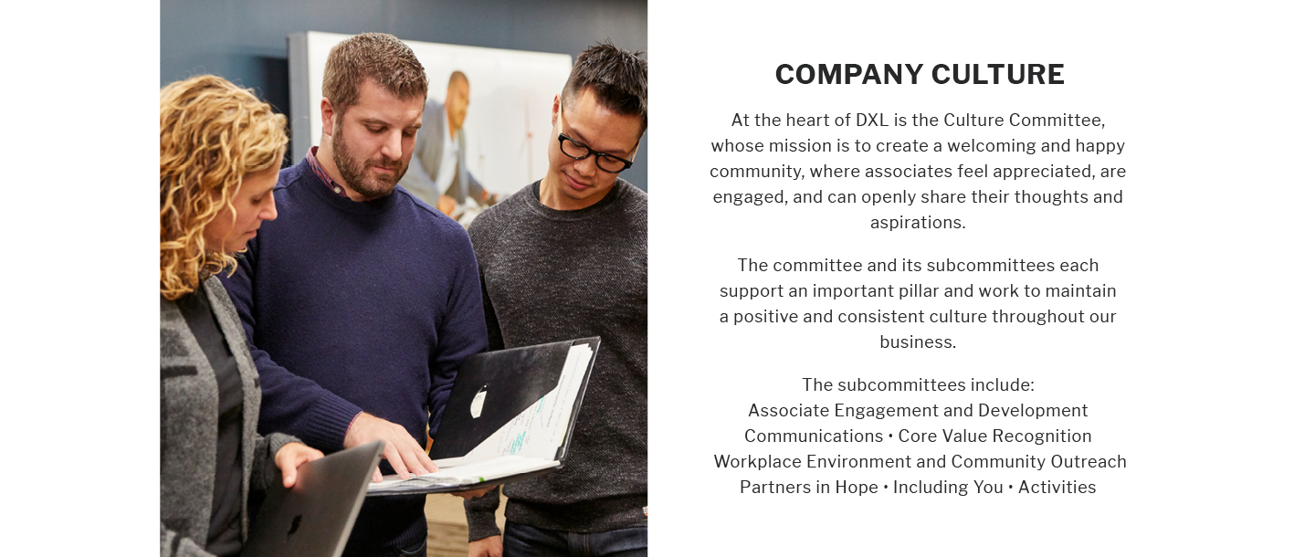 COMPANY CULTURE
At the heart of DXL is the Culture Committee, whose mission is to create a welcoming and happy community, where associates feel appreciated, are engaged, and can openly share their thoughts and aspirations.
The committee and its subcommittees each support an important pillar and work to maintain a positive and consistent culture throughout our business.
The subcommittees include:
Associate Engagement and Development Communications Core Value Recognition Workplace Environment and Community Outreach Partners in Hope. Including You Activities