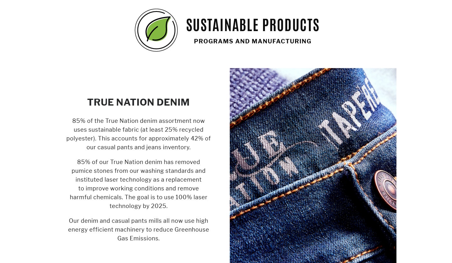 SUSTAINABLE PRODUCTS
PROGRAMS AND MANUFACTURING
TRUE NATION DENIM
85% of the True Nation denim assortment now uses sustainable fabric (at least 25% recycled polyester). This accounts for approximately 42% of
our casual pants and jeans inventory.
85% of our True Nation denim has removed pumice stones from our washing standards and instituted laser technology as a replacement to improve working conditions and remove harmful chemicals. The goal is to use 100% laser technology by 2025.
Our denim and casual pants mills all now use high energy efficient machinery to reduce Greenhouse Gas Emissions.