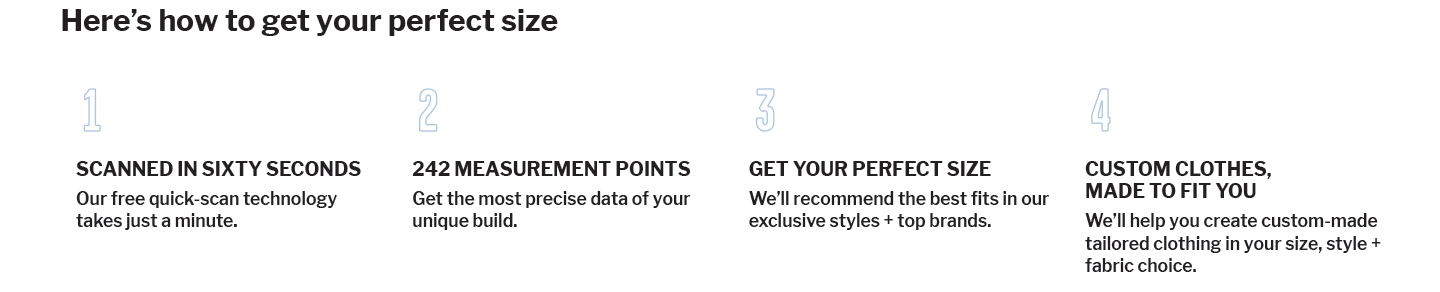 Here's how to get your perfect size. 1. Scanned in sixty seconds. Our free quick scan technology takes just a minute. 2. 242 measurement points. Get the most precise data of your unique build. 3 Get your perfect size. We'll recommend the best fits in our exclusive styles and top brands. 4. Custom Clothes made. We'll help you create custom made tailored clothing in your size style and fabric choice.  