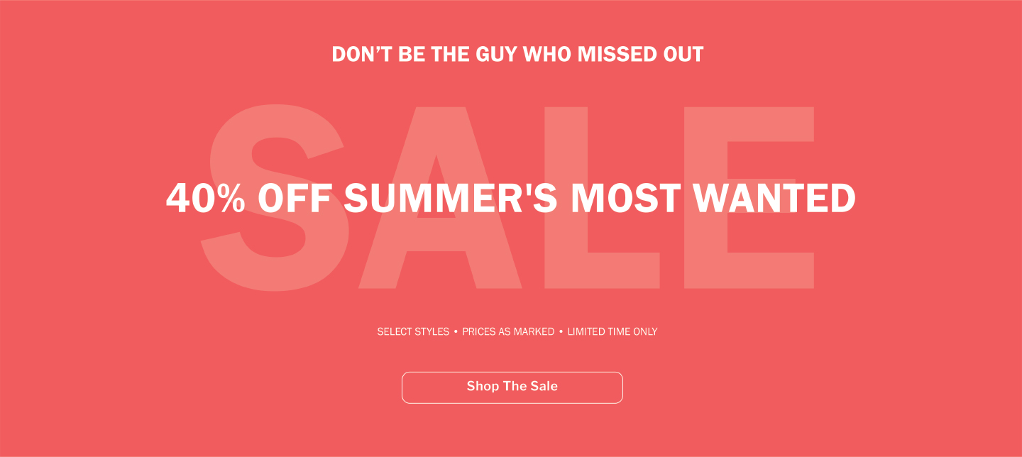 DON’T BE THE GUY WHO MISSED OUT - 40% OFF SUMMER'S MOST WANTED - SELECT STYLES - PRICES AS MARKED - LIMITED TIME - SHOP THE SALE