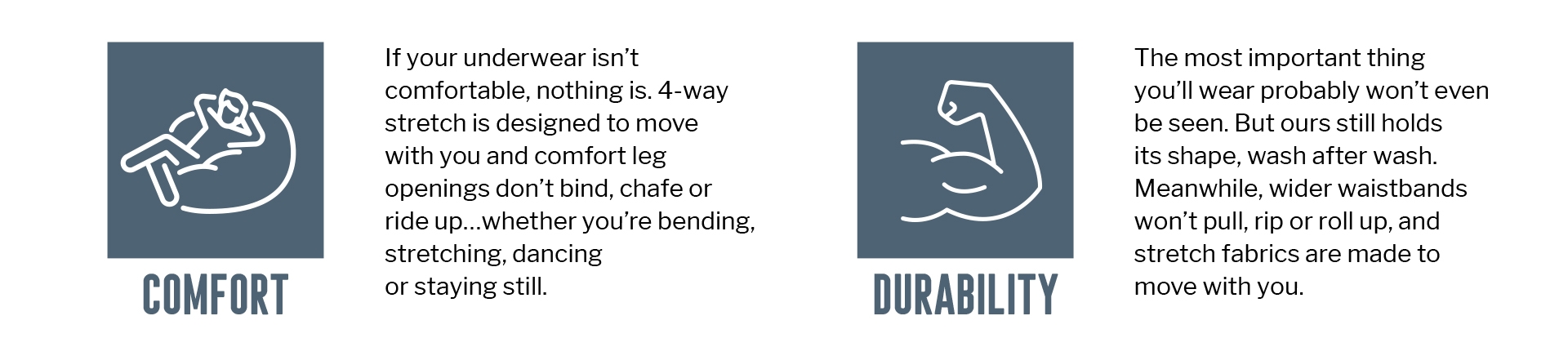 COMFORT
If your underwear isn't comfortable, nothing is. 4-way stretch is designed to move with you and comfort leg openings don't bind, chafe or ride up...whether you're bending, stretching, dancing
or staying still.DURABILITY
The most important thing
you'll wear probably won't even
be seen. But ours still holds
its shape, wash after wash. Meanwhile, wider waistbands won't pull, rip or roll up, and stretch fabrics are made to move with you.