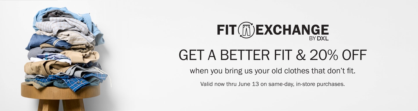FIT EXCHANGE by DXL - GET A BETTER FIT & 20% OFF when you bring us your old clothes that don’t fit. Valid now thru June 13 on same-day, in-store purchases.** LEARN MORE