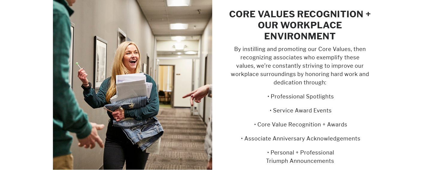 CORE VALUES RECOGNITION +
OUR WORKPLACE
ENVIRONMENT
By instilling and promoting our Core Values, then recognizing associates who exemplify these values, we're constantly striving to improve our workplace surroundings by honoring hard work and dedication through:
Professional Spotlights
Service Award Events
Core Value Recognition + Awards
Associate Anniversary Acknowledgements
Personal + Professional
Triumph Announcements