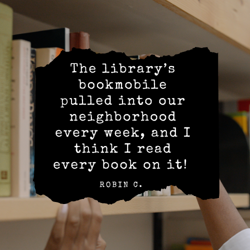 The library's bookmobile pulled into our neighborhood every week, and I think I read every book on it! - Robin C.