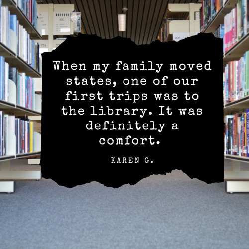 When my family moved states, one of our first trips was to the library. It was definitely a comfort. - Karen G.