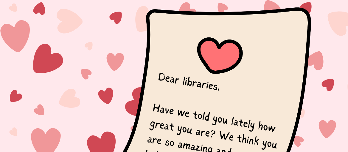 Pink background with red and pink hearts and an illustrated letter that reads: Dear libraries, Have we told you lately how great you are? We think you are so amazing...