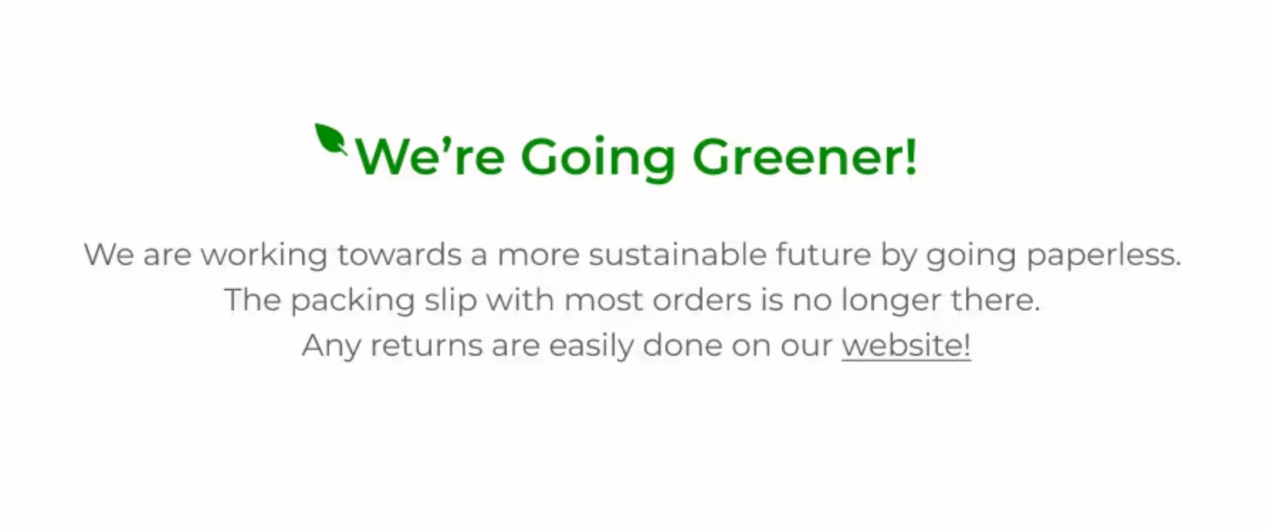 We're Going Greener! We are working towards a more sustainable future by going paperless. The packing slip with most orders is no longer there. Any returns are easily done on our website!