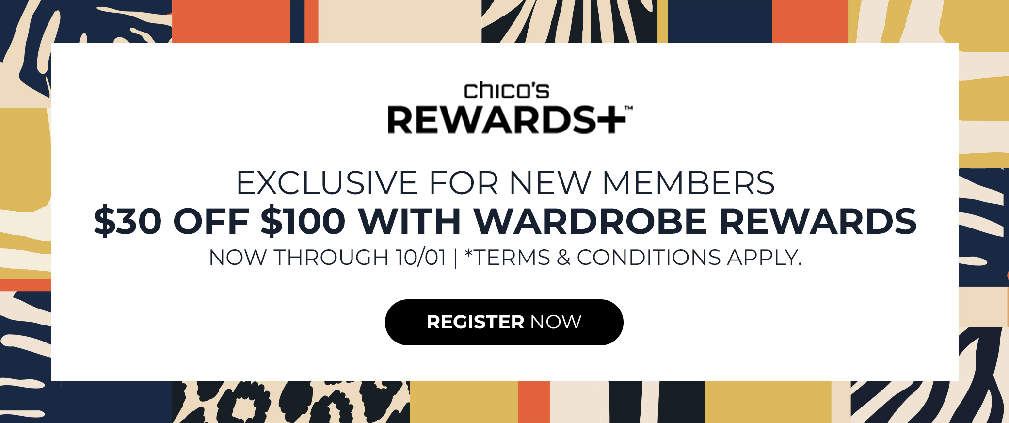 Chicos Rewards+ Exclusive for New Members. $30 off $100 with Wardrobe Rewards. Now through 10/01. Terms and Conditions Apply. Register Now.