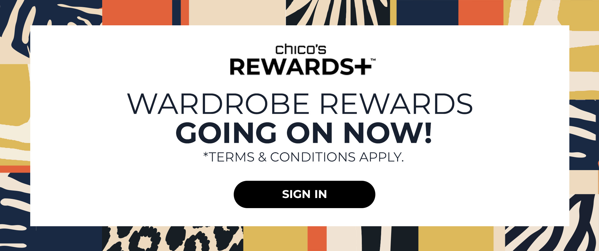 Chicos Rewards+ Wardrobe Rewards Going On Now! Terms and Conditions Apply. Sign In