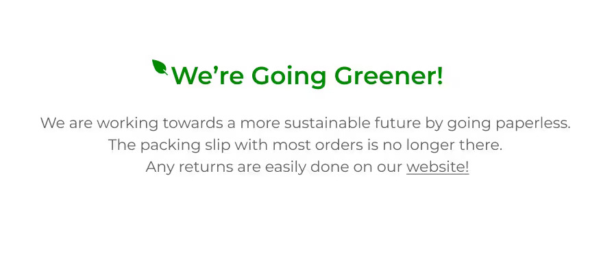 We're Going Greener! We are working towards a more sustainable future by going paperless. The packing slip with most orders is no longer there. Any returns are easily done on our website!