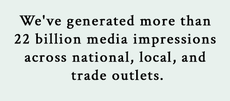 We've generated more than 22 billion media impressions across national, local, and trade outlets.