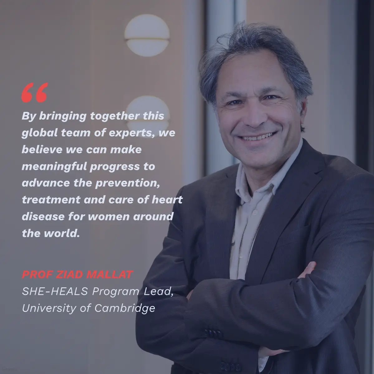 Quote: "By bringing together this global team of experts, we believe we can make meaningful progress to advance the prevention, treatment and care of heart disease for women around the world” Prof Millat, SHE-HEALS