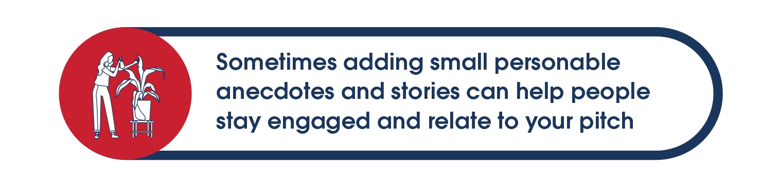 Sometimes adding small personable anecdotes and stories can help people stay engage and relate to your pitch