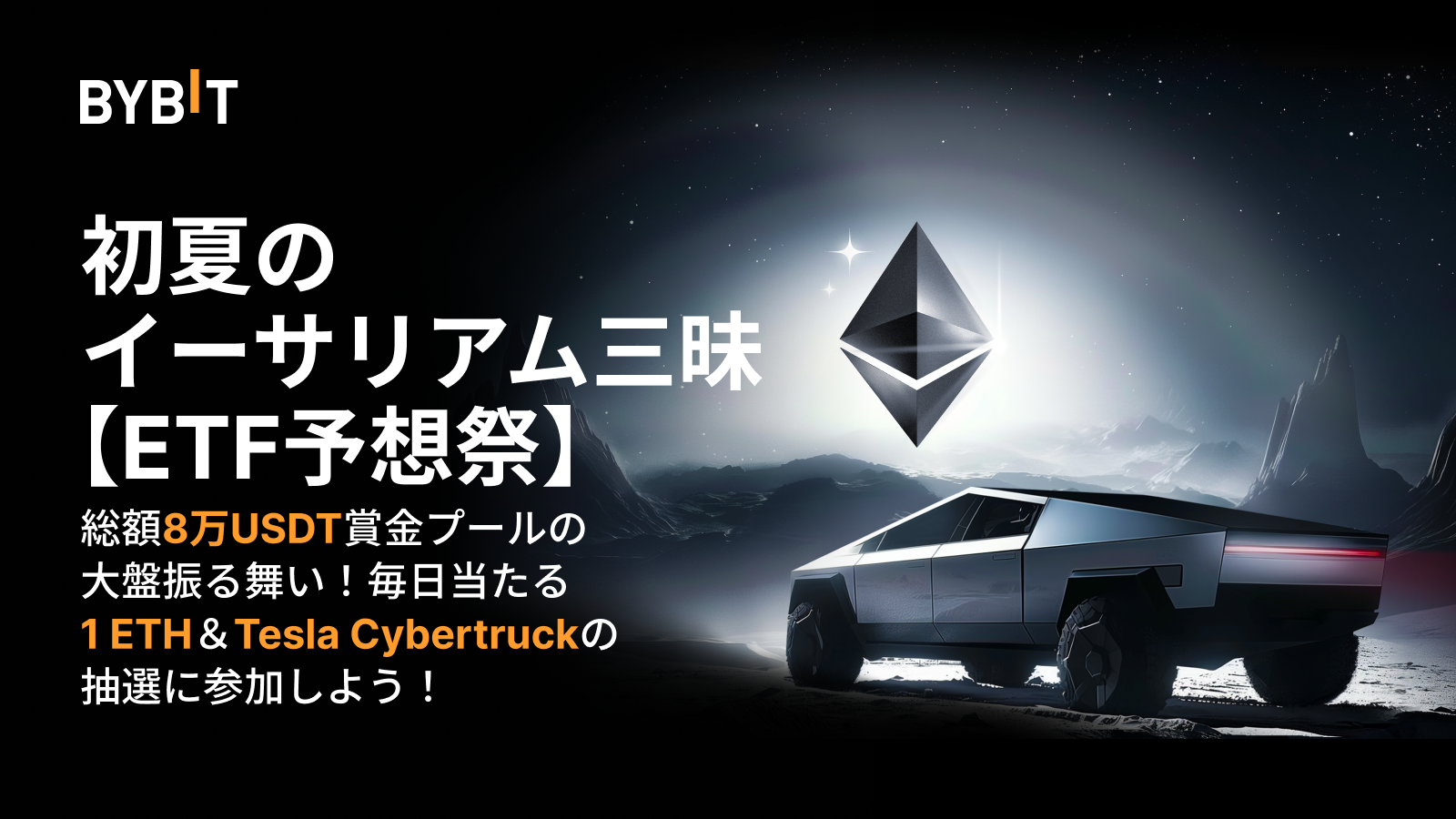 Bybit Announcement | 【ETF予想祭】初夏のイーサリアム三昧：総額13万USDT賞金プールの大盤振る舞い！毎日当たる1  ETH＆Tesla Cybertruckの抽選に参加しよう！