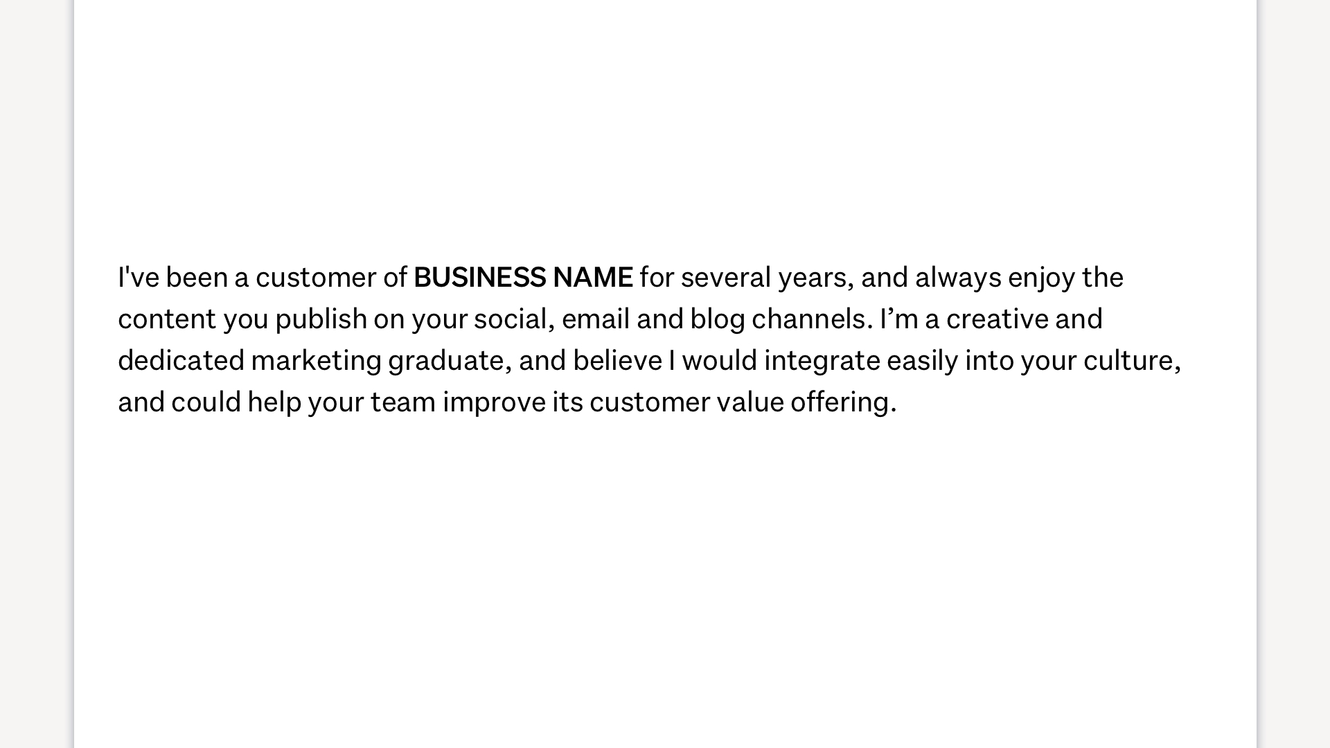 Image showing how to start a cover letter. It reads: "I've been a customer of BUSINESS NAME for several years, and always enjoy the content you publish on your social, email and blog channels. I'm a creative and dedicated marketing graduate, and believe I would integrate easily into your culture, and could help your team improve its customer value offering."