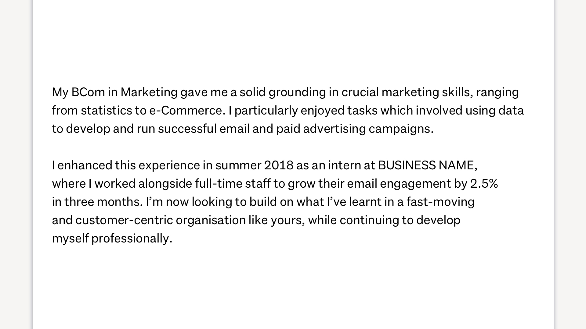 An image showing how to sell yourself in a cover letter. It reads, "My BCom in Marketing gave me a solid grounding in crucial marketing skills, ranging from statistics to e-Commerce. I particularly nejoy tasks whicv involved using data to develop and run successful email and paid advertising campaigns. I enhanced this experience in su,,er 2018 as an intern at BUSINESS NAME, where I worked alongside full-time staff to grow their engagement by 2.5% in three months. I'm now looking to build on what I've learnt in a fast-moving and customer-centric organisation like yours, while continuing to develop myself professionally".