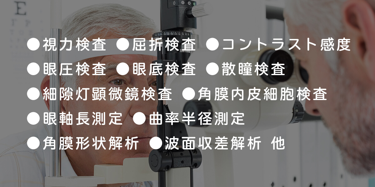 ●視力検査　●屈折検査　●コントラスト感度　●眼圧検査 ●眼底検査　●散瞳検査　●細隙灯顕微鏡検査　●角膜内皮細胞検査 ●眼軸長測定　●曲率半径測定　●角膜形状解析　●波面収差解析　他