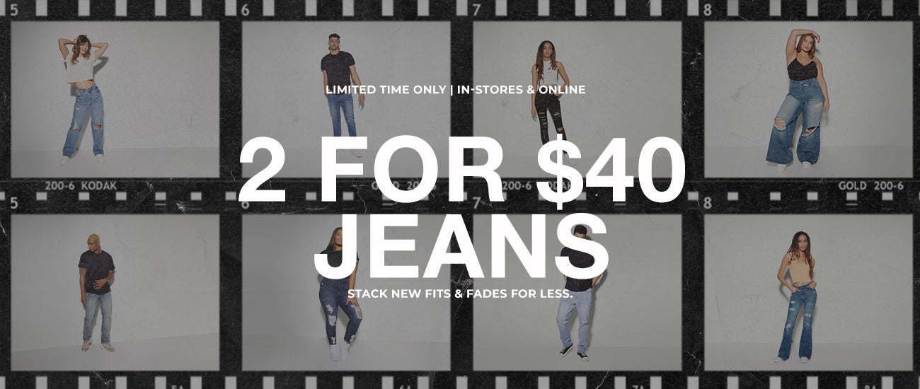 Limited Time Only | In-stores & Online. 2 For $40 Jeans. Stack new fits & Fades for less.