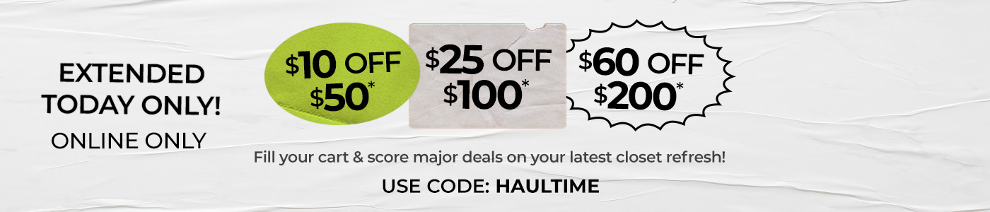 Extended today only! | Online Only | $10 off $50, $25 off $100, $60 off $200. Fill your cart and score major deals on your latest closet refresh! Use Code: HAULTIME